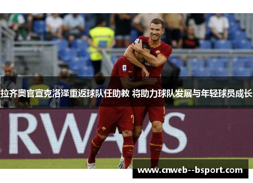 拉齐奥官宣克洛泽重返球队任助教 将助力球队发展与年轻球员成长